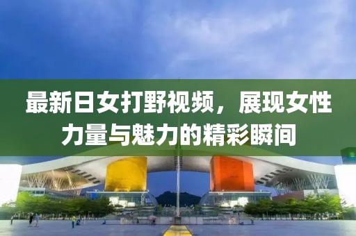 最新日女打野视频，展现女性力量与魅力的精彩瞬间