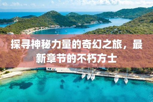 探寻神秘力量的奇幻之旅，最新章节的不朽方士