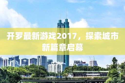 开罗最新游戏2017，探索城市新篇章启幕