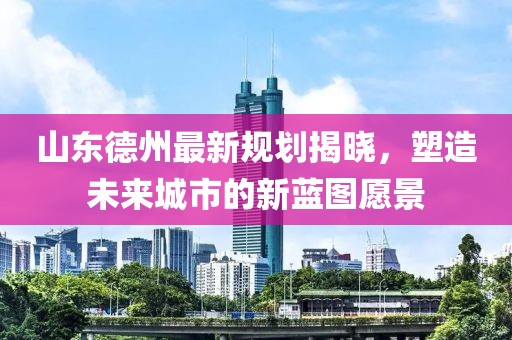 山东德州最新规划揭晓，塑造未来城市的新蓝图愿景