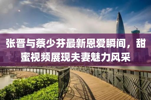 张晋与蔡少芬最新恩爱瞬间，甜蜜视频展现夫妻魅力风采