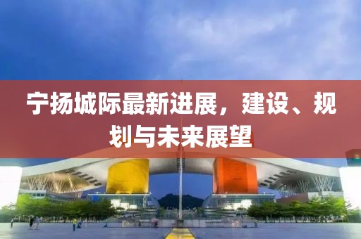 宁扬城际最新进展，建设、规划与未来展望