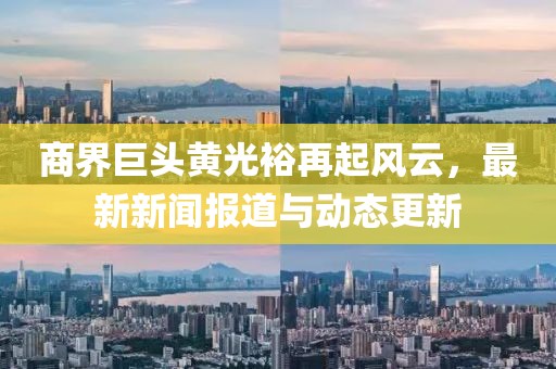 商界巨头黄光裕再起风云，最新新闻报道与动态更新