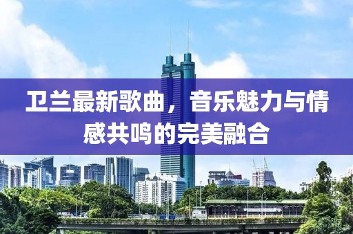 卫兰最新歌曲，音乐魅力与情感共鸣的完美融合