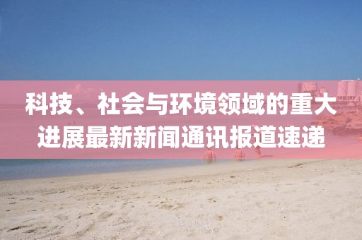 科技、社会与环境领域的重大进展最新新闻通讯报道速递
