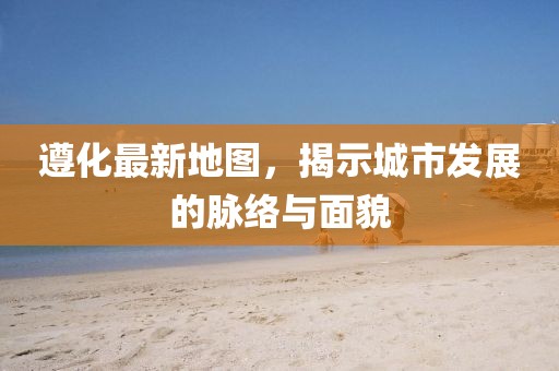遵化最新地图，揭示城市发展的脉络与面貌