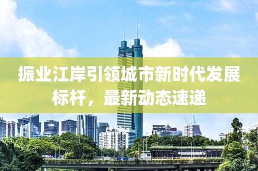振业江岸引领城市新时代发展标杆，最新动态速递