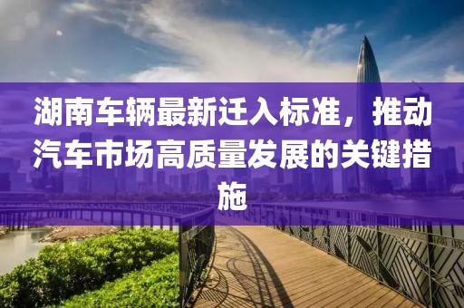 湖南车辆最新迁入标准，推动汽车市场高质量发展的关键措施