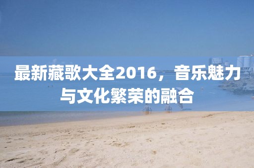 最新藏歌大全2016，音乐魅力与文化繁荣的融合