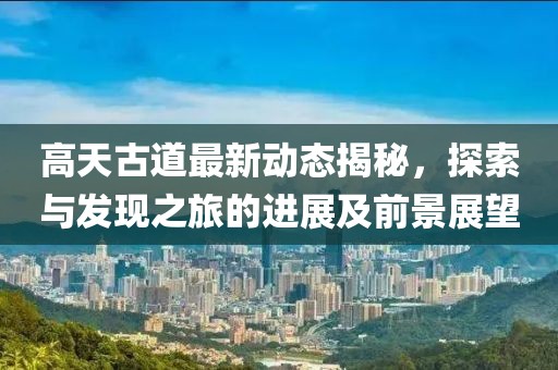 高天古道最新动态揭秘，探索与发现之旅的进展及前景展望
