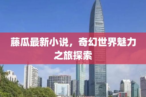 藤瓜最新小说，奇幻世界魅力之旅探索