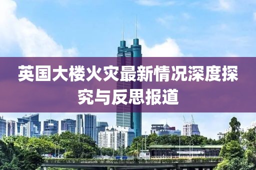 英国大楼火灾最新情况深度探究与反思报道