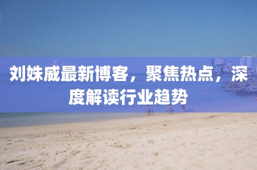 刘姝威最新博客，聚焦热点，深度解读行业趋势