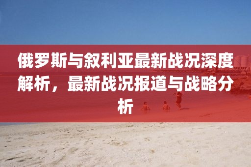 俄罗斯与叙利亚最新战况深度解析，最新战况报道与战略分析