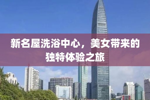 新名屋洗浴中心，美女带来的独特体验之旅