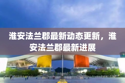 淮安法兰郡最新动态更新，淮安法兰郡最新进展