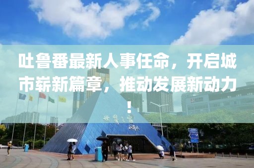 吐鲁番最新人事任命，开启城市崭新篇章，推动发展新动力！