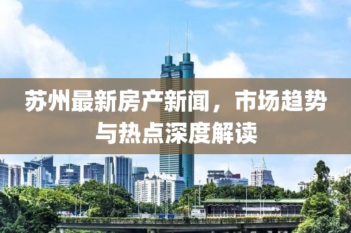 苏州最新房产新闻，市场趋势与热点深度解读