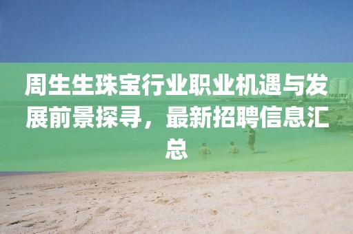 周生生珠宝行业职业机遇与发展前景探寻，最新招聘信息汇总