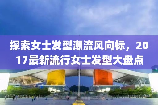 探索女士发型潮流风向标，2017最新流行女士发型大盘点