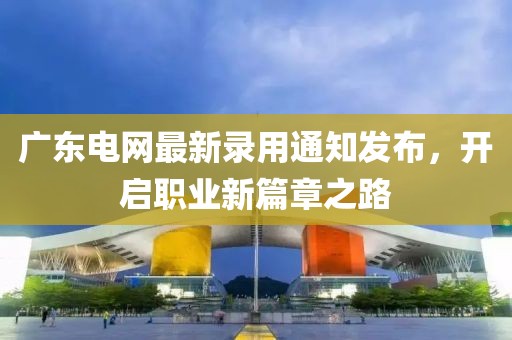 广东电网最新录用通知发布，开启职业新篇章之路