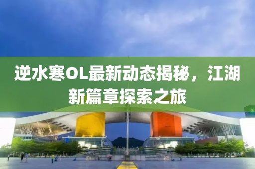 逆水寒OL最新动态揭秘，江湖新篇章探索之旅