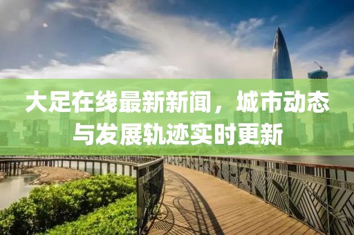 大足在线最新新闻，城市动态与发展轨迹实时更新