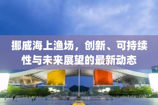 挪威海上渔场，创新、可持续性与未来展望的最新动态