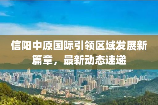 信阳中原国际引领区域发展新篇章，最新动态速递