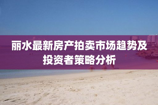 丽水最新房产拍卖市场趋势及投资者策略分析