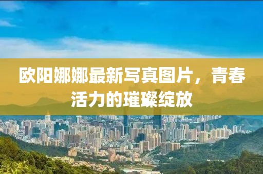 欧阳娜娜最新写真图片，青春活力的璀璨绽放