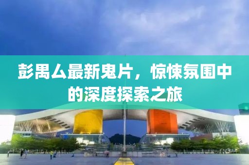 彭禺厶最新鬼片，惊悚氛围中的深度探索之旅