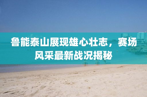 鲁能泰山展现雄心壮志，赛场风采最新战况揭秘