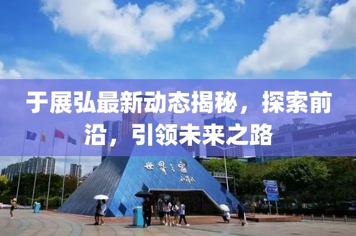 于展弘最新动态揭秘，探索前沿，引领未来之路