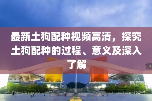最新土狗配种视频高清，探究土狗配种的过程、意义及深入了解