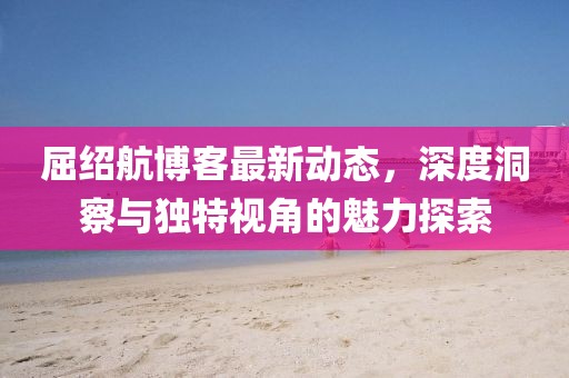 屈绍航博客最新动态，深度洞察与独特视角的魅力探索