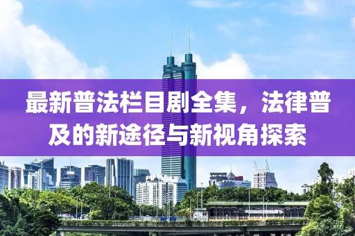 最新普法栏目剧全集，法律普及的新途径与新视角探索