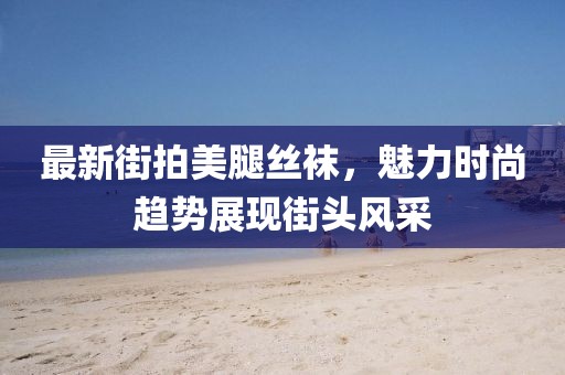 最新街拍美腿丝袜，魅力时尚趋势展现街头风采