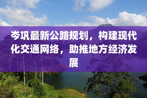 岑巩最新公路规划，构建现代化交通网络，助推地方经济发展