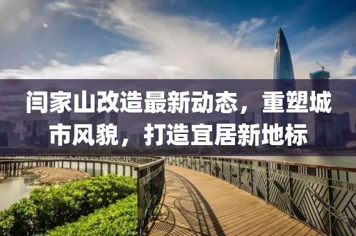 闫家山改造最新动态，重塑城市风貌，打造宜居新地标