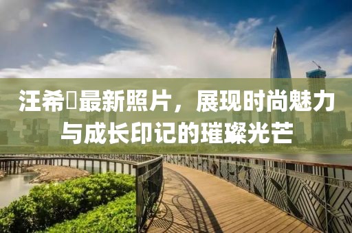 汪希玥最新照片，展现时尚魅力与成长印记的璀璨光芒