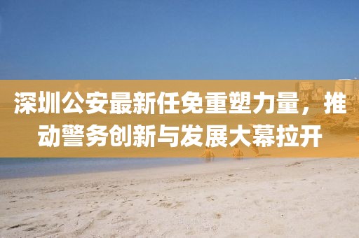 深圳公安最新任免重塑力量，推动警务创新与发展大幕拉开