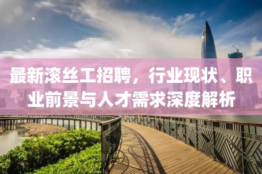 最新滚丝工招聘，行业现状、职业前景与人才需求深度解析