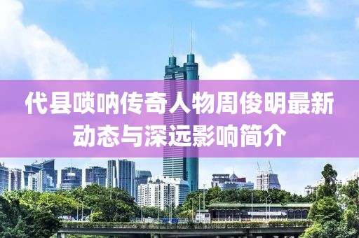 代县唢呐传奇人物周俊明最新动态与深远影响简介