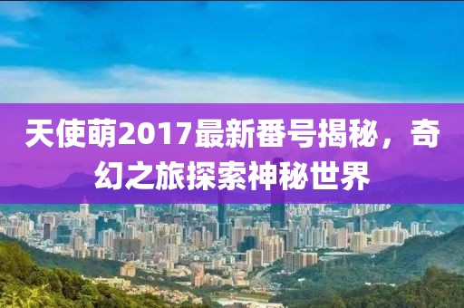 天使萌2017最新番号揭秘，奇幻之旅探索神秘世界
