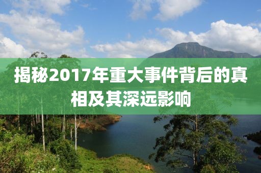 揭秘2017年重大事件背后的真相及其深远影响
