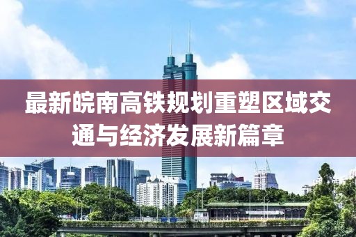 最新皖南高铁规划重塑区域交通与经济发展新篇章