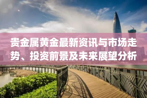 贵金属黄金最新资讯与市场走势、投资前景及未来展望分析