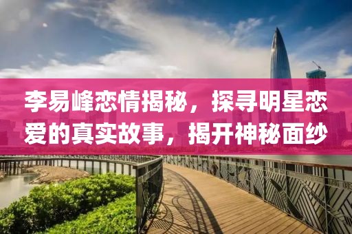 李易峰恋情揭秘，探寻明星恋爱的真实故事，揭开神秘面纱