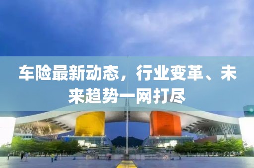 车险最新动态，行业变革、未来趋势一网打尽